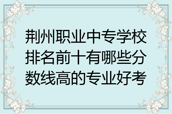 荆州职业中专学校排名前十有哪些分数线高的专业好考