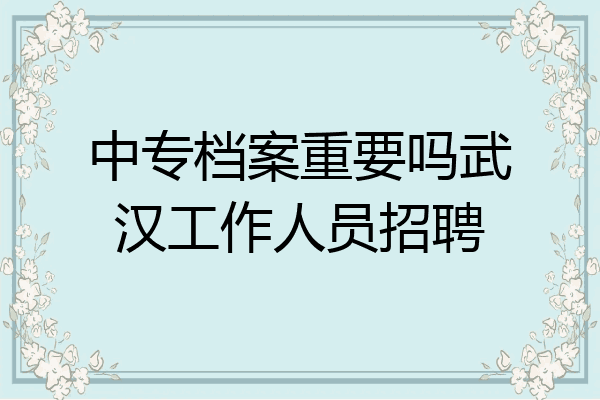 中专档案重要吗武汉工作人员招聘