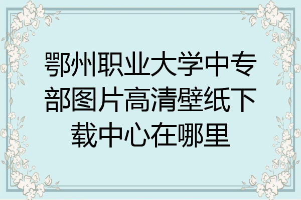 鄂州职业大学中专部图片高清壁纸下载中心在哪里