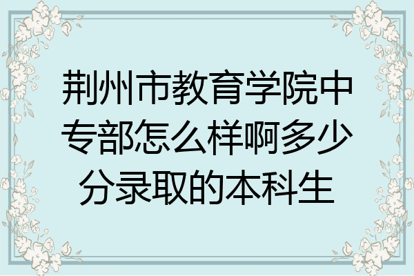 荆州市教育学院中专部怎么样啊多少分录取的本科生