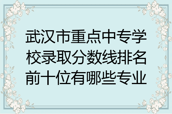 武汉市重点中专学校录取分数线排名前十位有哪些专业