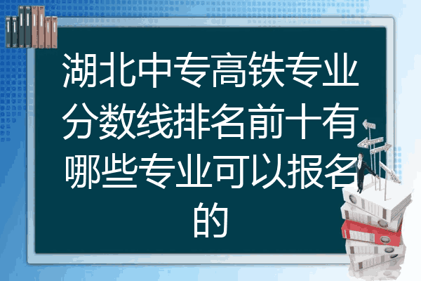 湖北中专高铁专业分数线排名前十有哪些专业可以报名的