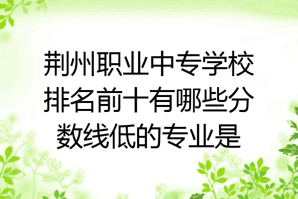 荆州职业中专学校排名前十有哪些分数线低的专业是