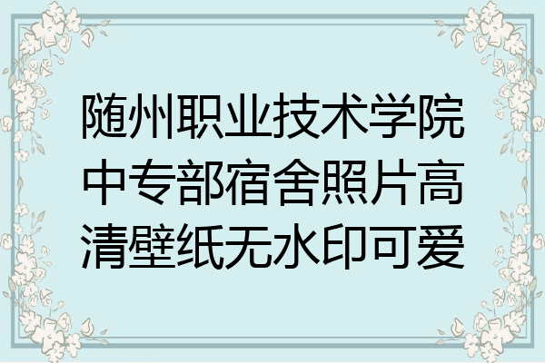 随州职业技术学院中专部宿舍照片高清壁纸无水印可爱