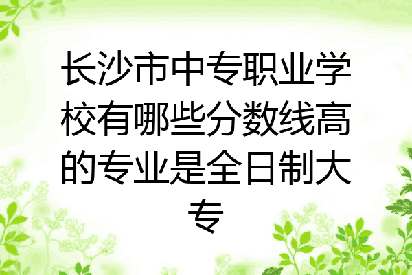长沙市中专职业学校有哪些分数线高的专业是全日制大专