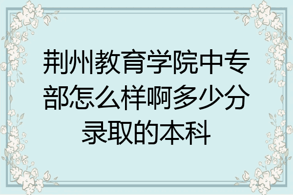 荆州教育学院中专部怎么样啊多少分录取的本科