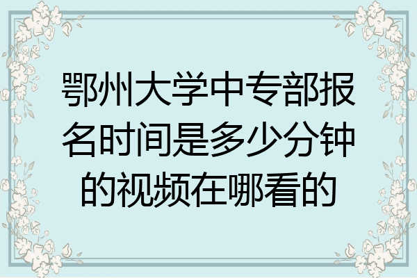 鄂州大学中专部报名时间是多少分钟的视频在哪看的