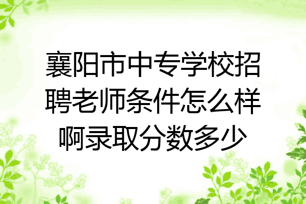 襄阳市中专学校招聘老师条件怎么样啊录取分数多少