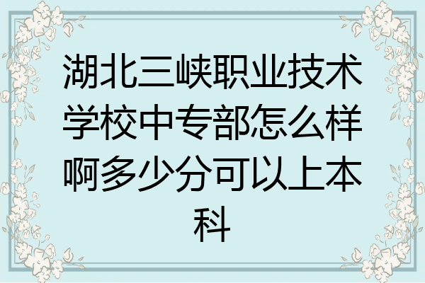 湖北三峡职业技术学校中专部怎么样啊多少分可以上本科