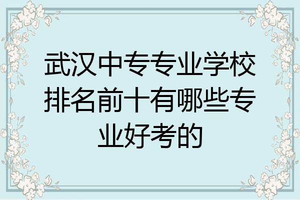 武汉中专专业学校排名前十有哪些专业好考的