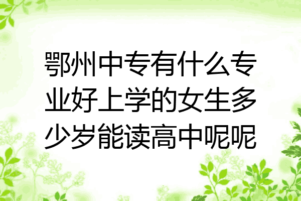 鄂州中专有什么专业好上学的女生多少岁能读高中呢呢