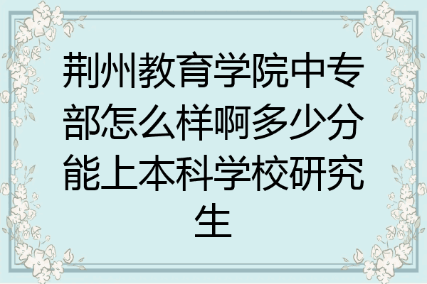 荆州教育学院中专部怎么样啊多少分能上本科学校研究生