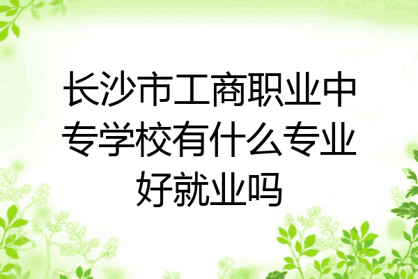长沙市工商职业中专学校有什么专业好就业吗