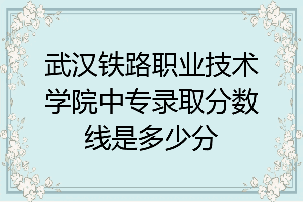 武汉铁路职业技术学院中专录取分数线是多少分