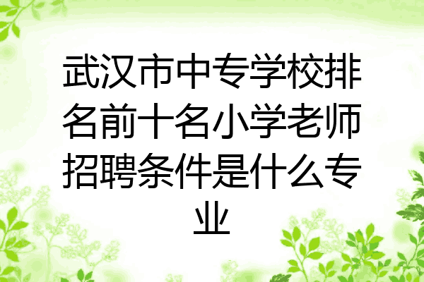武汉市中专学校排名前十名小学老师招聘条件是什么专业