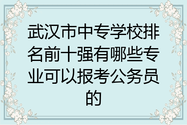 武汉市中专学校排名前十强有哪些专业可以报考公务员的