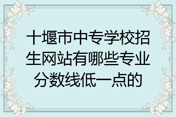十堰市中专学校招生网站有哪些专业分数线低一点的