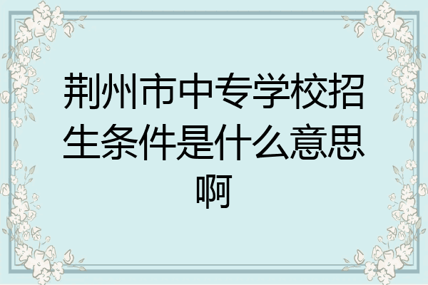 荆州市中专学校招生条件是什么意思啊