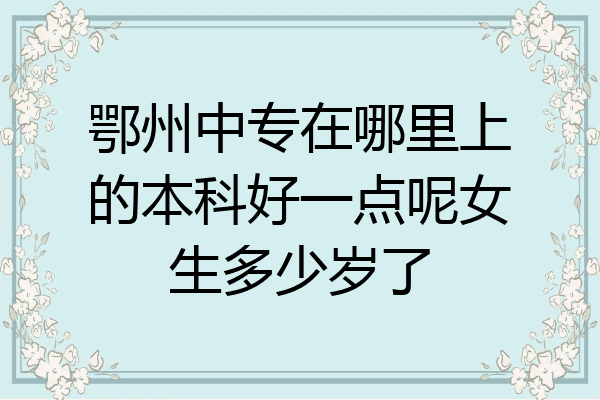 鄂州中专在哪里上的本科好一点呢女生多少岁了