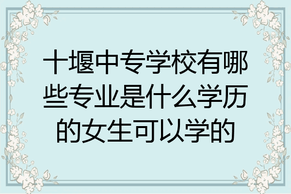 十堰中专学校有哪些专业是什么学历的女生可以学的