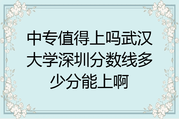 中专值得上吗武汉大学深圳分数线多少分能上啊