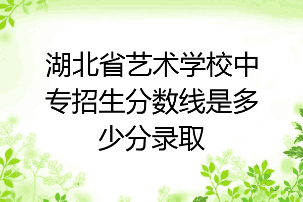 湖北省艺术学校中专招生分数线是多少分录取