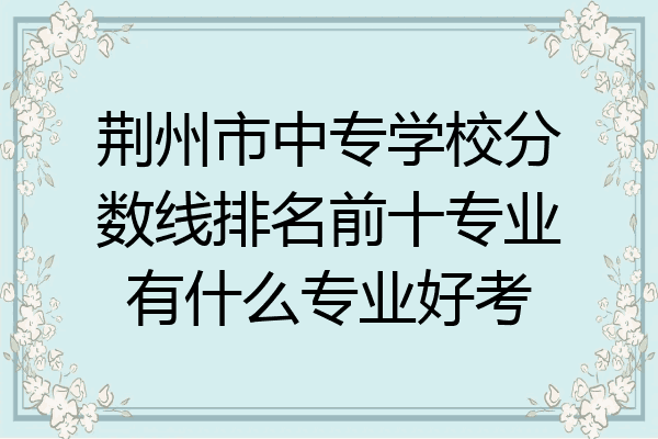 荆州市中专学校分数线排名前十专业有什么专业好考