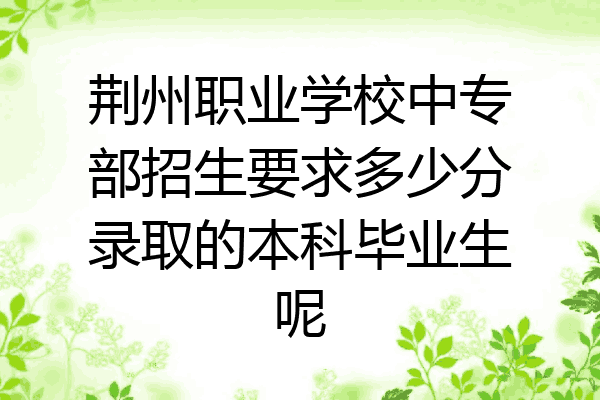 荆州职业学校中专部招生要求多少分录取的本科毕业生呢