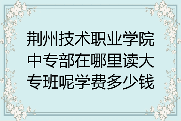 荆州技术职业学院中专部在哪里读大专班呢学费多少钱