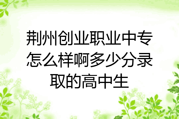 荆州创业职业中专怎么样啊多少分录取的高中生