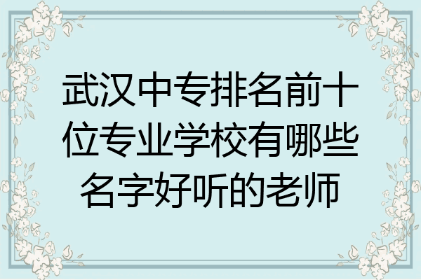 武汉中专排名前十位专业学校有哪些名字好听的老师