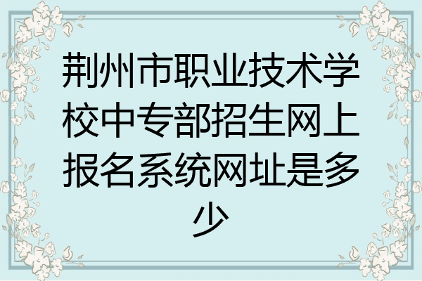 荆州市职业技术学校中专部招生网上报名系统网址是多少