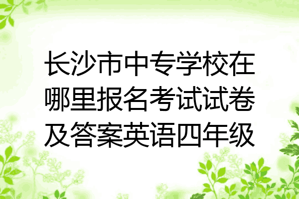 长沙市中专学校在哪里报名考试试卷及答案英语四年级