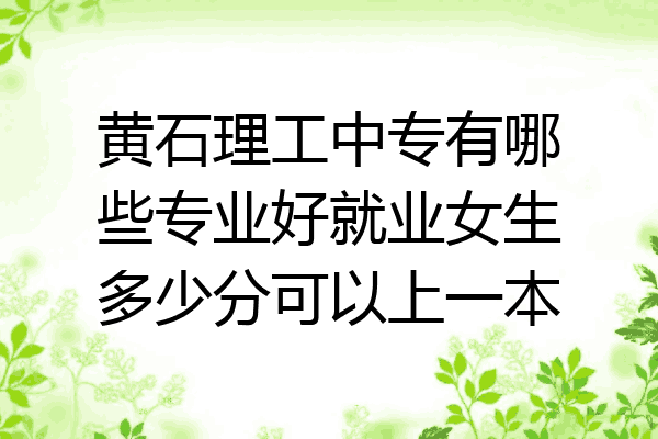 黄石理工中专有哪些专业好就业女生多少分可以上一本
