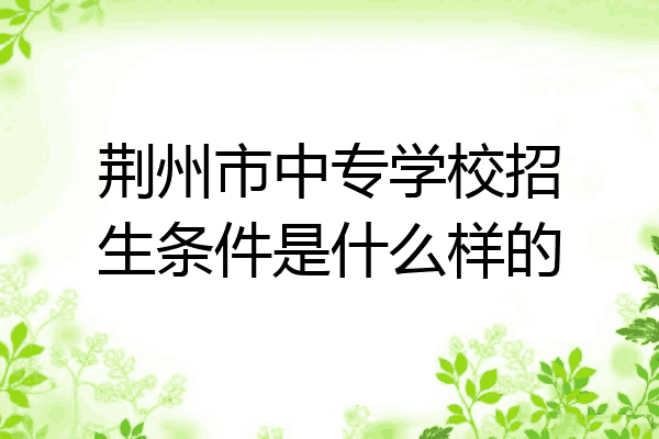 荆州市中专学校招生条件是什么样的