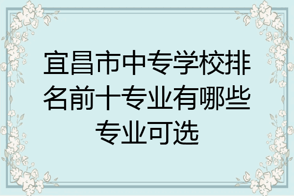 宜昌市中专学校排名前十专业有哪些专业可选