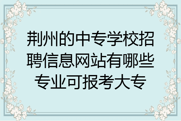 荆州的中专学校招聘信息网站有哪些专业可报考大专