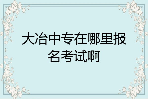 大冶中专在哪里报名考试啊