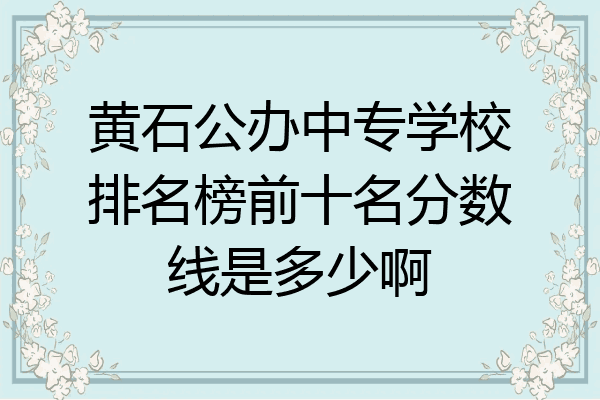 黄石公办中专学校排名榜前十名分数线是多少啊