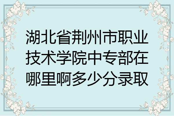湖北省荆州市职业技术学院中专部在哪里啊多少分录取