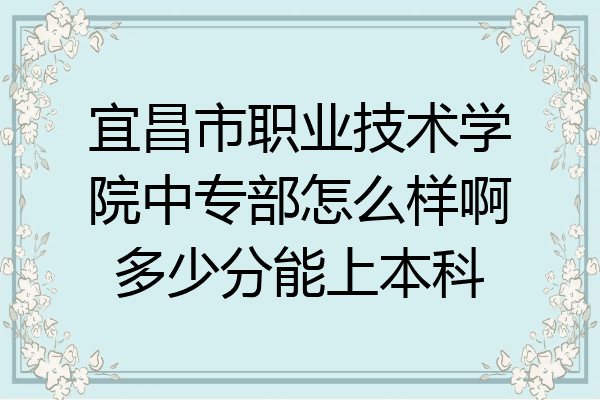宜昌市职业技术学院中专部怎么样啊多少分能上本科