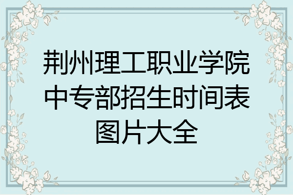 荆州理工职业学院中专部招生时间表图片大全