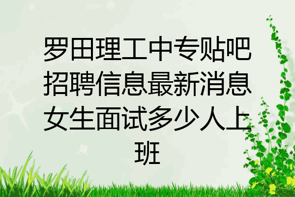 罗田理工中专贴吧招聘信息最新消息女生面试多少人上班
