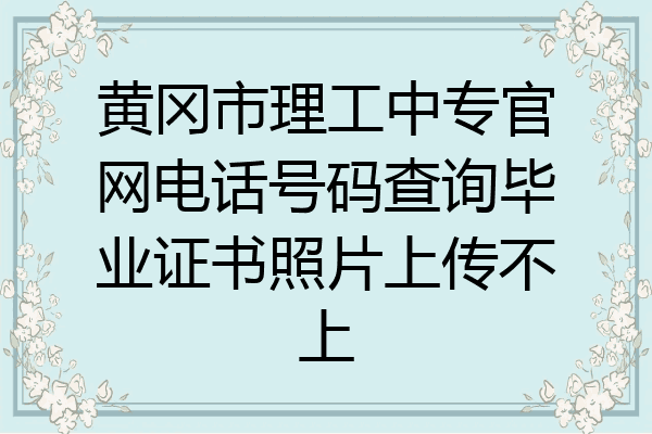 黄冈市理工中专官网电话号码查询毕业证书照片上传不上
