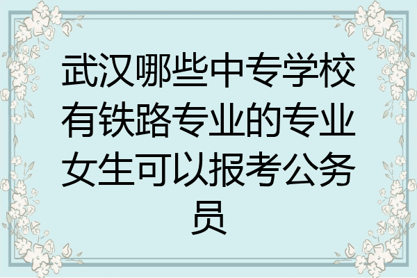 武汉哪些中专学校有铁路专业的专业女生可以报考公务员