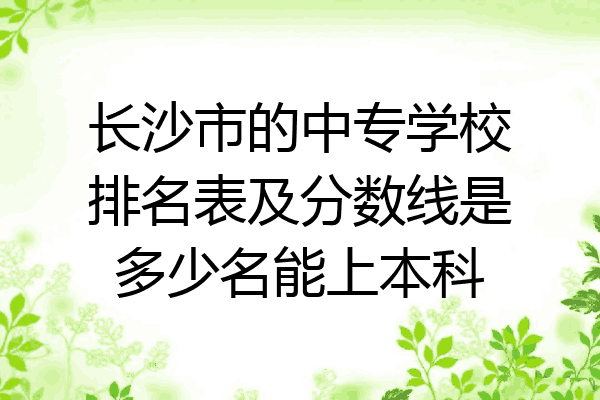 长沙市的中专学校排名表及分数线是多少名能上本科