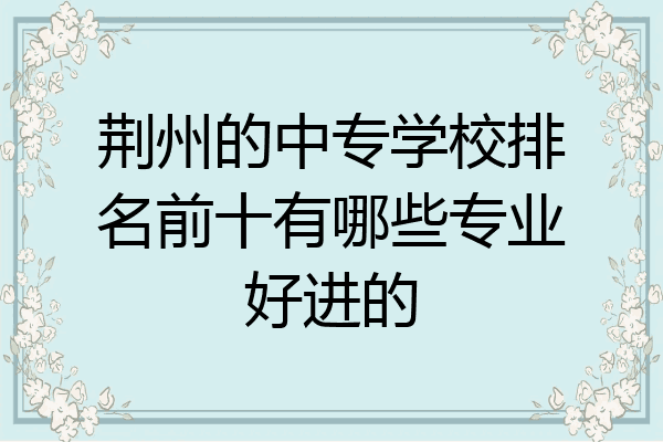 荆州的中专学校排名前十有哪些专业好进的
