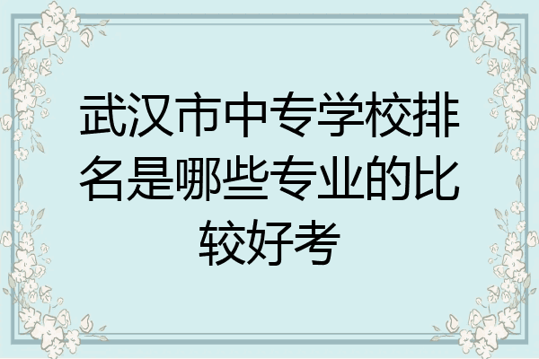 武汉市中专学校排名是哪些专业的比较好考