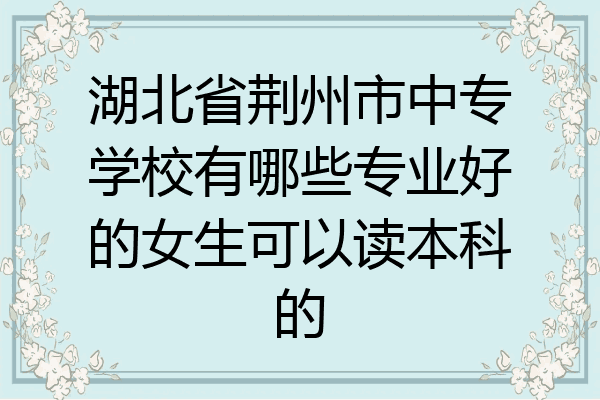 湖北省荆州市中专学校有哪些专业好的女生可以读本科的