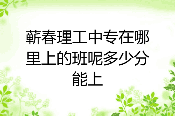 蕲春理工中专在哪里上的班呢多少分能上